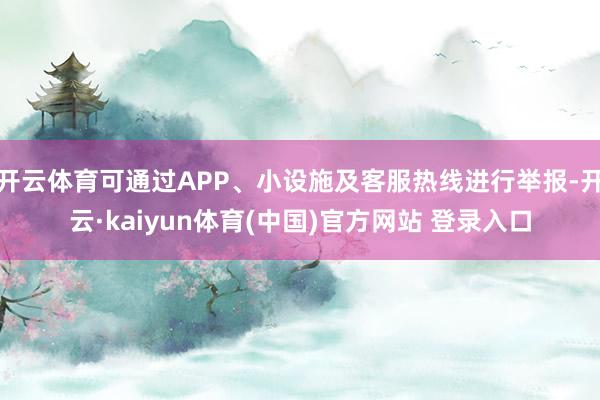 开云体育可通过APP、小设施及客服热线进行举报-开云·kaiyun体育(中国)官方网站 登录入口