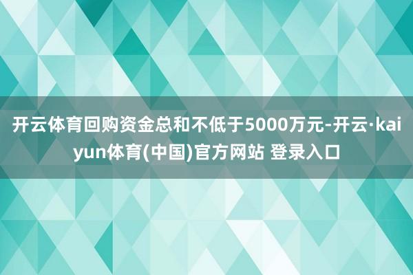 开云体育回购资金总和不低于5000万元-开云·kaiyun体育(中国)官方网站 登录入口