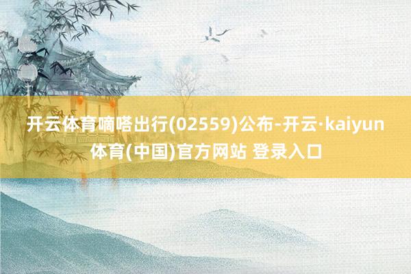 开云体育嘀嗒出行(02559)公布-开云·kaiyun体育(中国)官方网站 登录入口