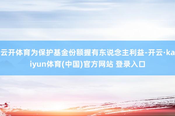云开体育为保护基金份额握有东说念主利益-开云·kaiyun体育(中国)官方网站 登录入口