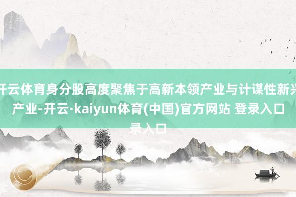 开云体育身分股高度聚焦于高新本领产业与计谋性新兴产业-开云·kaiyun体育(中国)官方网站 登录入口