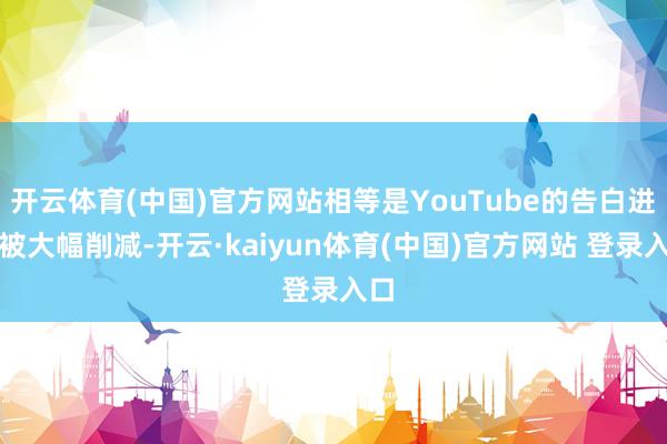 开云体育(中国)官方网站相等是YouTube的告白进入被大幅削减-开云·kaiyun体育(中国)官方网站 登录入口