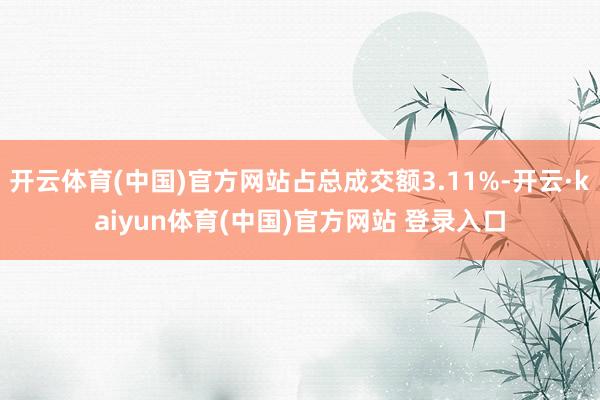 开云体育(中国)官方网站占总成交额3.11%-开云·kaiyun体育(中国)官方网站 登录入口