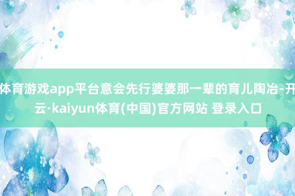 体育游戏app平台意会先行婆婆那一辈的育儿陶冶-开云·kaiyun体育(中国)官方网站 登录入口