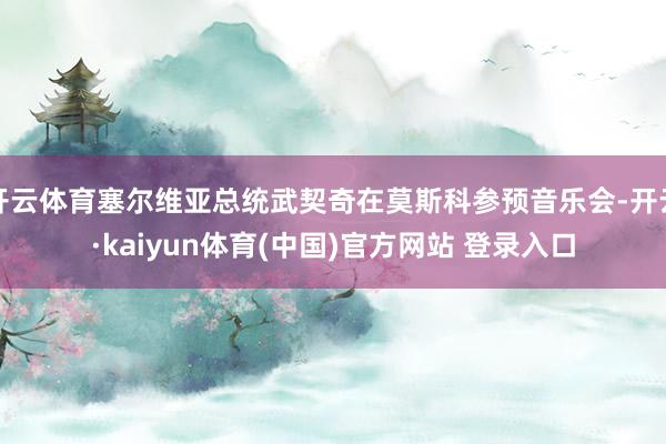 开云体育塞尔维亚总统武契奇在莫斯科参预音乐会-开云·kaiyun体育(中国)官方网站 登录入口