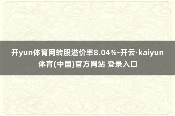 开yun体育网转股溢价率8.04%-开云·kaiyun体育(中国)官方网站 登录入口