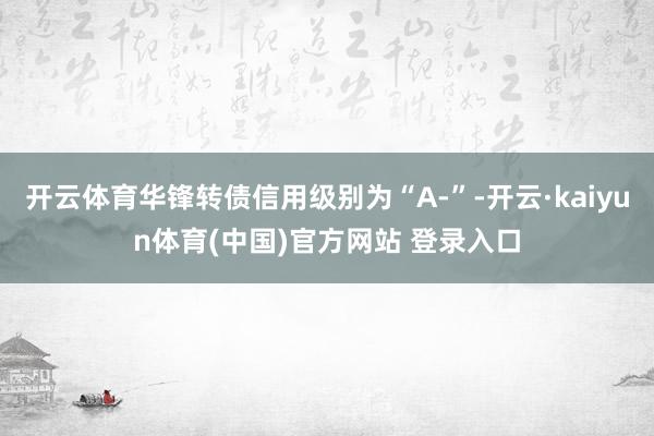 开云体育华锋转债信用级别为“A-”-开云·kaiyun体育(中国)官方网站 登录入口