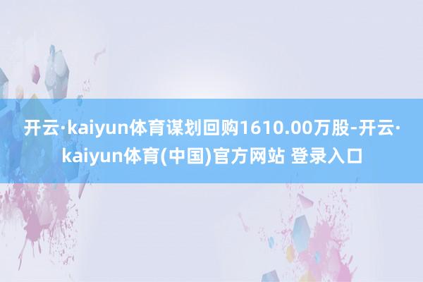 开云·kaiyun体育谋划回购1610.00万股-开云·kaiyun体育(中国)官方网站 登录入口