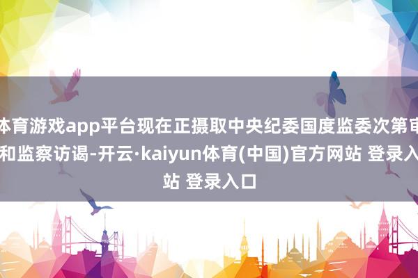体育游戏app平台现在正摄取中央纪委国度监委次第审查和监察访谒-开云·kaiyun体育(中国)官方网站 登录入口