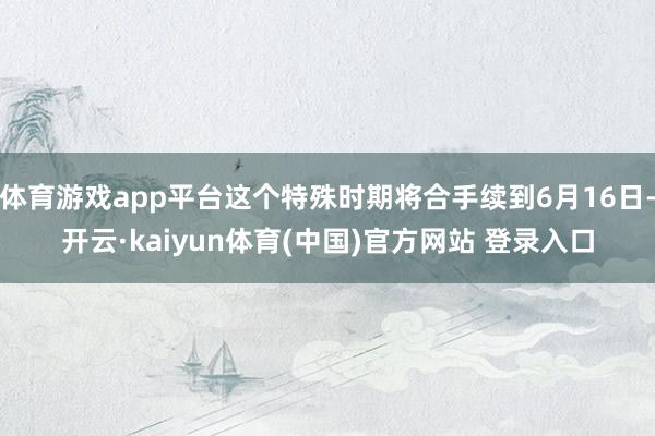 体育游戏app平台这个特殊时期将合手续到6月16日-开云·kaiyun体育(中国)官方网站 登录入口