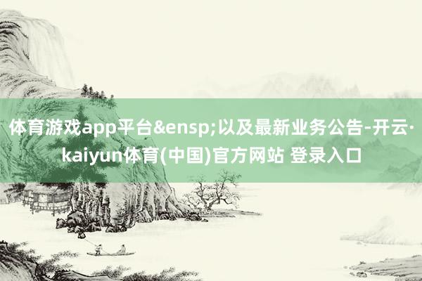 体育游戏app平台 以及最新业务公告-开云·kaiyun体育(中国)官方网站 登录入口