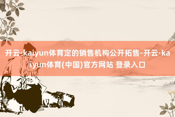 开云·kaiyun体育定的销售机构公开拓售-开云·kaiyun体育(中国)官方网站 登录入口