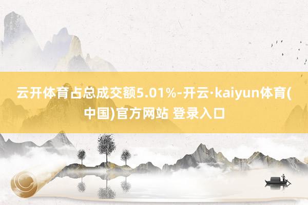 云开体育占总成交额5.01%-开云·kaiyun体育(中国)官方网站 登录入口