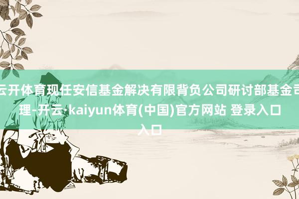 云开体育现任安信基金解决有限背负公司研讨部基金司理-开云·kaiyun体育(中国)官方网站 登录入口