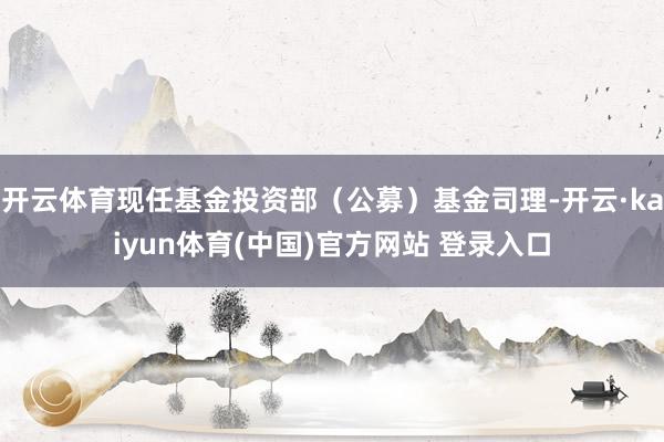 开云体育现任基金投资部（公募）基金司理-开云·kaiyun体育(中国)官方网站 登录入口