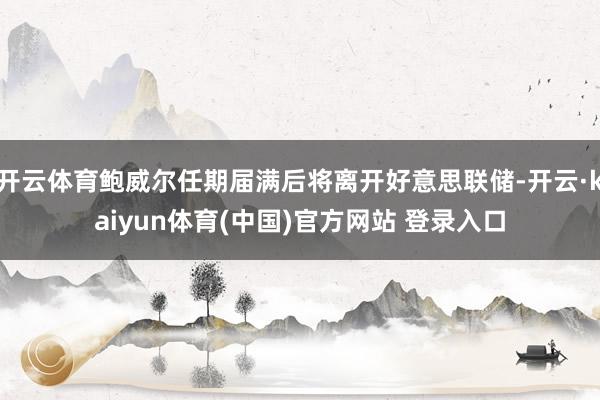开云体育鲍威尔任期届满后将离开好意思联储-开云·kaiyun体育(中国)官方网站 登录入口