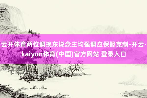 云开体育　　两位调换东说念主均强调应保握克制-开云·kaiyun体育(中国)官方网站 登录入口