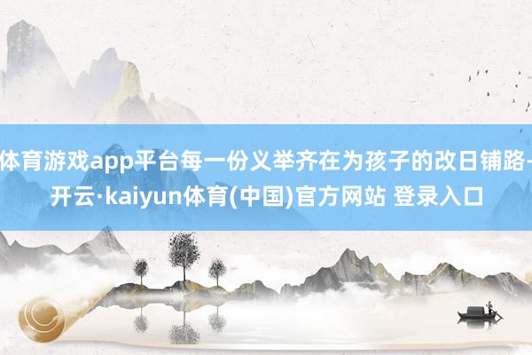 体育游戏app平台每一份义举齐在为孩子的改日铺路-开云·kaiyun体育(中国)官方网站 登录入口