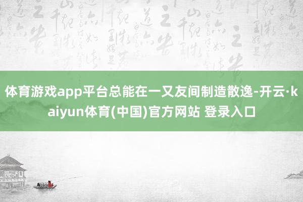体育游戏app平台总能在一又友间制造散逸-开云·kaiyun体育(中国)官方网站 登录入口