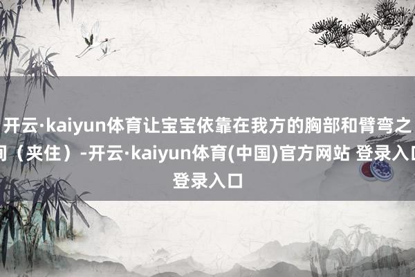 开云·kaiyun体育让宝宝依靠在我方的胸部和臂弯之间(夹住)-开云·kaiyun体育(中国)官方网站 登录入口