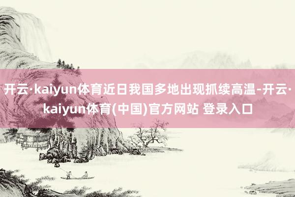 开云·kaiyun体育近日我国多地出现抓续高温-开云·kaiyun体育(中国)官方网站 登录入口