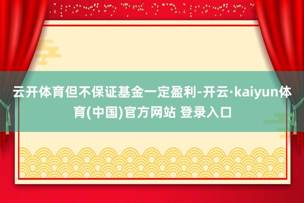 云开体育但不保证基金一定盈利-开云·kaiyun体育(中国)官方网站 登录入口
