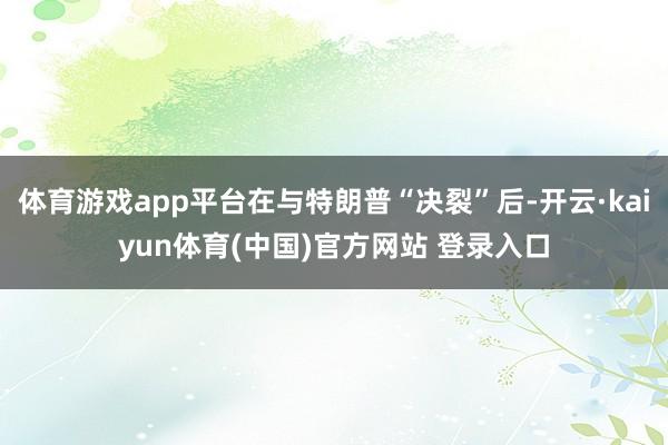 体育游戏app平台在与特朗普“决裂”后-开云·kaiyun体育(中国)官方网站 登录入口