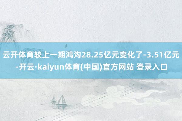云开体育较上一期鸿沟28.25亿元变化了-3.51亿元-开云·kaiyun体育(中国)官方网站 登录入口