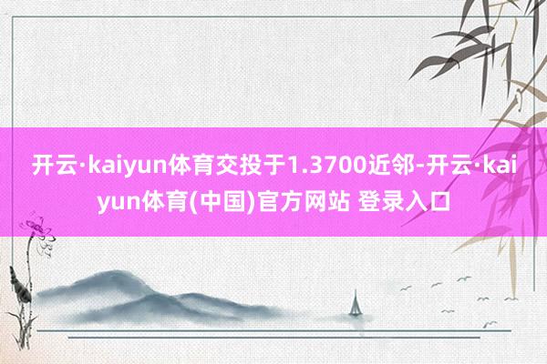 开云·kaiyun体育交投于1.3700近邻-开云·kaiyun体育(中国)官方网站 登录入口