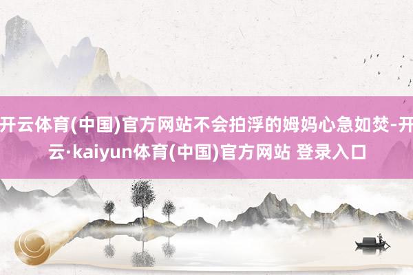 开云体育(中国)官方网站不会拍浮的姆妈心急如焚-开云·kaiyun体育(中国)官方网站 登录入口