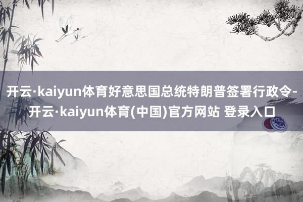 开云·kaiyun体育好意思国总统特朗普签署行政令-开云·kaiyun体育(中国)官方网站 登录入口