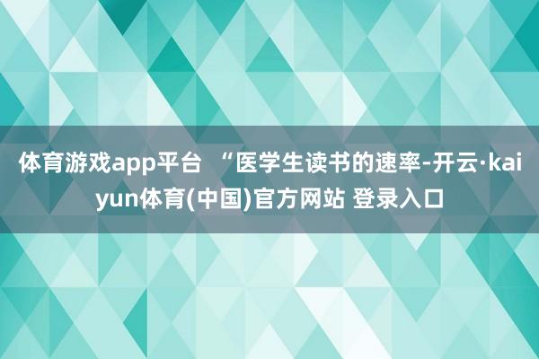 体育游戏app平台  “医学生读书的速率-开云·kaiyun体育(中国)官方网站 登录入口