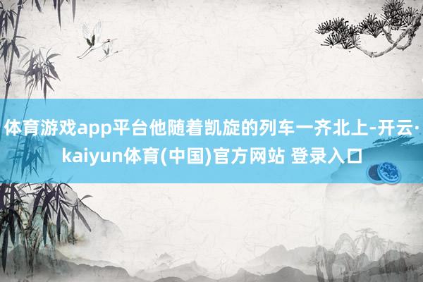 体育游戏app平台他随着凯旋的列车一齐北上-开云·kaiyun体育(中国)官方网站 登录入口
