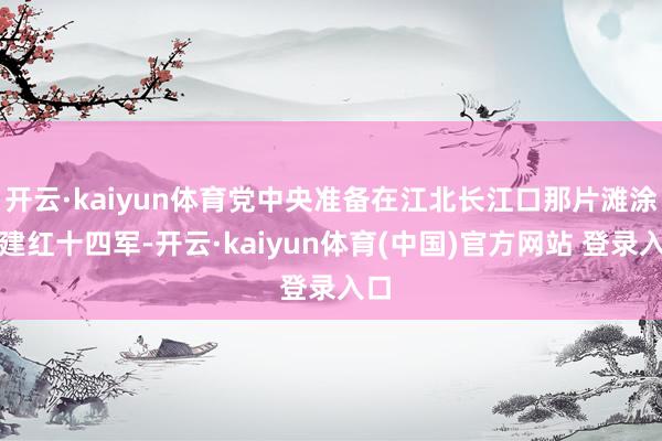 开云·kaiyun体育党中央准备在江北长江口那片滩涂上建红十四军-开云·kaiyun体育(中国)官方网站 登录入口