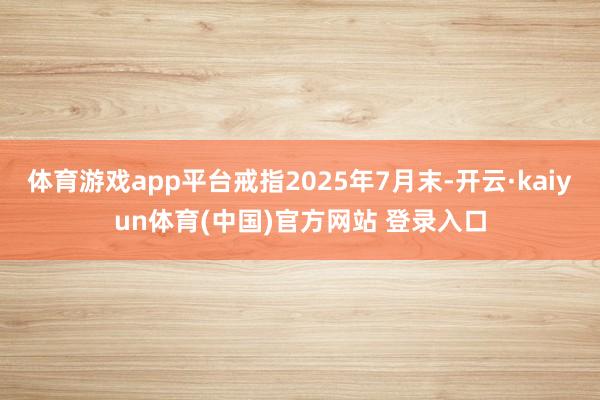 体育游戏app平台戒指2025年7月末-开云·kaiyun体育(中国)官方网站 登录入口