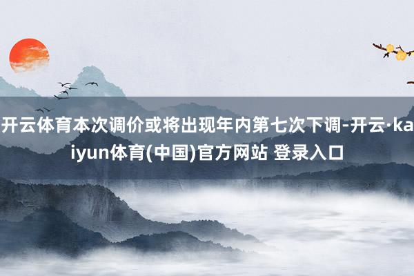 开云体育本次调价或将出现年内第七次下调-开云·kaiyun体育(中国)官方网站 登录入口