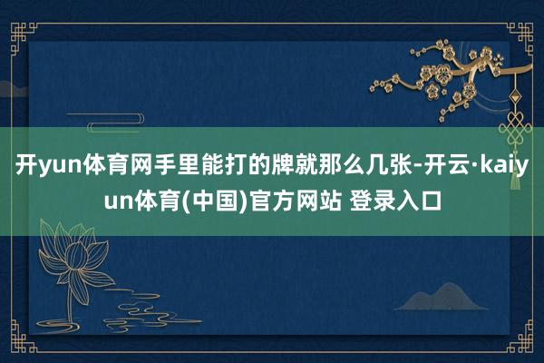 开yun体育网手里能打的牌就那么几张-开云·kaiyun体育(中国)官方网站 登录入口