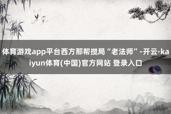 体育游戏app平台西方那帮搅局“老法师”-开云·kaiyun体育(中国)官方网站 登录入口