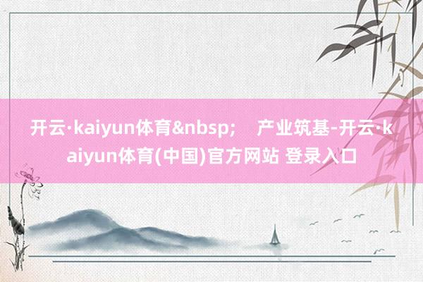 开云·kaiyun体育&nbsp;    产业筑基-开云·kaiyun体育(中国)官方网站 登录入口