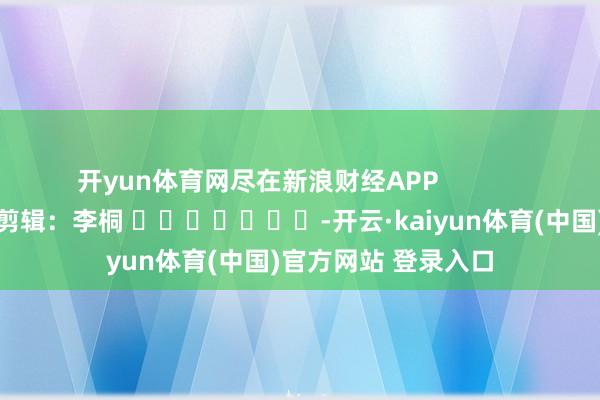 开yun体育网尽在新浪财经APP            						包袱剪辑：李桐 							-开云·kaiyun体育(中国)官方网站 登录入口