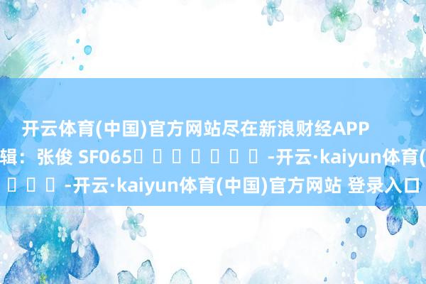 开云体育(中国)官方网站尽在新浪财经APP            						职守剪辑：张俊 SF065							-开云·kaiyun体育(中国)官方网站 登录入口