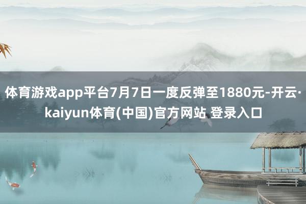 体育游戏app平台7月7日一度反弹至1880元-开云·kaiyun体育(中国)官方网站 登录入口