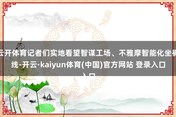 云开体育记者们实地看望智谋工场、不雅摩智能化坐褥线-开云·kaiyun体育(中国)官方网站 登录入口