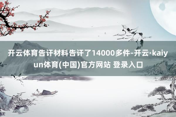 开云体育告讦材料告讦了14000多件-开云·kaiyun体育(中国)官方网站 登录入口