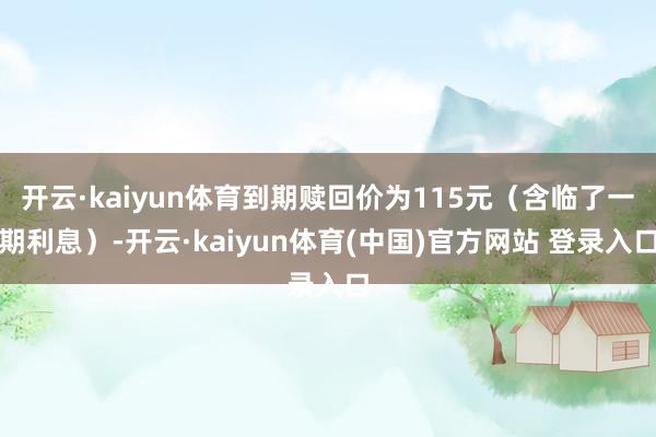 开云·kaiyun体育到期赎回价为115元（含临了一期利息）-开云·kaiyun体育(中国)官方网站 登录入口