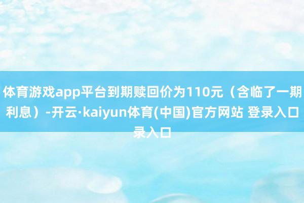 体育游戏app平台到期赎回价为110元(含临了一期利息)-开云·kaiyun体育(中国)官方网站 登录入口