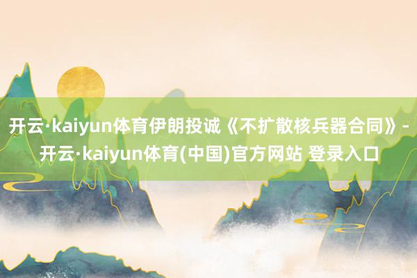 开云·kaiyun体育伊朗投诚《不扩散核兵器合同》-开云·kaiyun体育(中国)官方网站 登录入口
