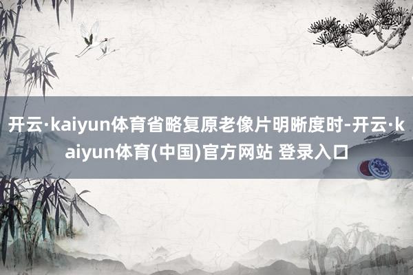 开云·kaiyun体育省略复原老像片明晰度时-开云·kaiyun体育(中国)官方网站 登录入口