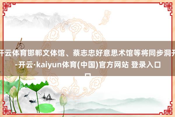 开云体育邯郸文体馆、蔡志忠好意思术馆等将同步洞开-开云·kaiyun体育(中国)官方网站 登录入口