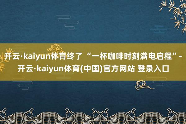 开云·kaiyun体育终了 “一杯咖啡时刻满电启程”-开云·kaiyun体育(中国)官方网站 登录入口